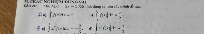 II.TRAC NGHIỆM ĐUNG SAI
Câu 20: Cho f(x)=2x-1 Xét tính đúng sai của các mệnh đề sau:
a) ∈tlimits _(-1)^1f(x)dx=2. b) ∈tlimits _(-1)^1|f(x)|dx= 5/2 .
c) ∈tlimits^(1^1x^2)f(x)dx=- 2/3 . d) ∈tlimits _(-1)^1x|f(x)|dx= 4/3 