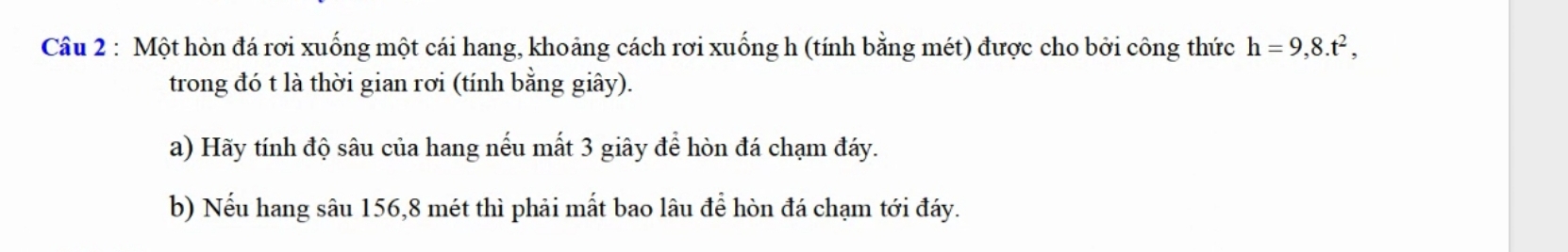 Một hòn đá rơi xuống một cái hang, khoảng cách rơi xuống h (tính bằng mét) được cho bởi công thức h=9,8.t^2, 
trong đó t là thời gian rơi (tính bằng giây). 
a) Hãy tính độ sâu của hang nếu mất 3 giây để hòn đá chạm đáy. 
b) Nếu hang sâu 156, 8 mét thì phải mất bao lâu để hòn đá chạm tới đáy.