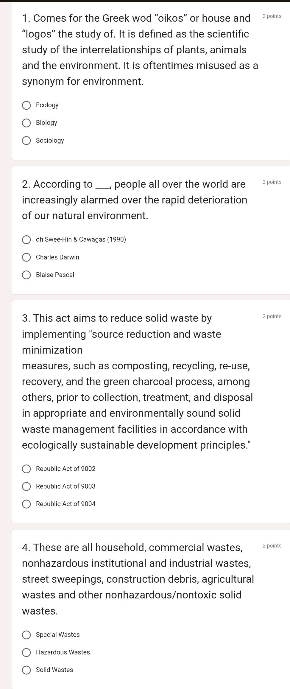 Comes for the Greek wod “oikos” or house and 2 points
“logos” the study of. It is defined as the scientific
study of the interrelationships of plants, animals
and the environment. It is oftentimes misused as a
synonym for environment.
Ecology
Biology
Sociology
2. According to people all over the world are 2 points
increasingly alarmed over the rapid deterioration
of our natural environment.
oh Swee-Hin & Cawagas (1990)
Charles Darwin
Blaise Pascal
3. This act aims to reduce solid waste by 2 points
implementing "source reduction and waste
minimization
measures, such as composting, recycling, re-use,
recovery, and the green charcoal process, among
others, prior to collection, treatment, and disposal
in appropriate and environmentally sound solid
waste management facilities in accordance with
ecologically sustainable development principles."
Republic Act of 9002
Republic Act of 9003
Republic Act of 9004
4. These are all household, commercial wastes, 2 points
nonhazardous institutional and industrial wastes,
street sweepings, construction debris, agricultural
wastes and other nonhazardous/nontoxic solid
wastes.
Special Wastes
Hazardous Wastes
Solid Wastes