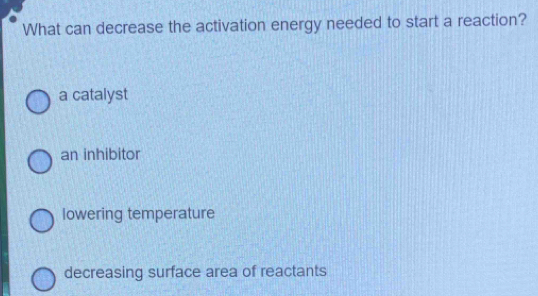 What can decrease the activation energy needed to start a reaction?
a catalyst
an inhibitor
lowering temperature
decreasing surface area of reactants