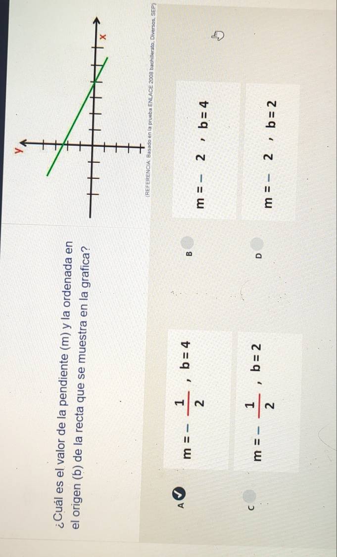 ¿Cuál es el valor de la pendiente (m) y la ordenada en
el origen (b) de la recta que se muestra en la grafica?
(REFERENCIA: Basado en la prueba ENLACE 2008 bachillerato, Diversos, SEP)
A m=- 1/2 , b=4
B
m=-2, b=4
C m=- 1/2 , b=2
D
m=-2, b=2