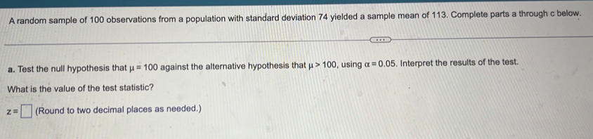 A random sample of 100 observations from a population with standard deviation 74 yielded a sample mean of 113. Complete parts a through c below. 
a. Test the null hypothesis that mu =100 against the alternative hypothesis that mu >100 , using alpha =0.05. Interpret the results of the test. 
What is the value of the test statistic?
z=□ (Round to two decimal places as needed.)