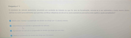 Pergunta n° 1:
O condutor de veículo automotor envolvido em acidente de trânsito ou que for alvo de fiscalização, recusar-se a ser submetido a teste, exame clínico,
perícia ou outro procedimento que permita certificar influência de álcool ou outra substância psicoativa está sujeito a quais penalidades?
Multa (dez vezes) e suspensão do direito de dirigir por 12 (doze) meses
Advertência por escrito e apreensão do velculo:
Apreensão do veículo e suspensão do direito de dirgir por um mês,
Multa e suspensão do direito de dingir por 36 meses: