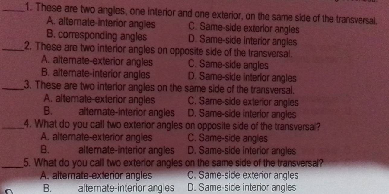 These are two angles, one interior and one exterior, on the same side of the transversal.
A. alternate-interior angles C. Same-side exterior angles
B. corresponding angles D. Same-side interior angles
_2. These are two interior angles on opposite side of the transversal.
A. alternate-exterior angles C. Same-side angles
B. alternate-interior angles D. Same-side interior angles
_3. These are two interior angles on the same side of the transversal.
A. alternate-exterior angles C. Same-side exterior angles
B. alternate-interior angles D. Same-side interior angles
_4. What do you call two exterior angles on opposite side of the transversal?
A. alternate-exterior angles C. Same-side angles
B. alternate-interior angles D. Same-side interior angles
_5. What do you call two exterior angles on the same side of the transversal?
A. alternate-exterior angles C. Same-side exterior angles
B. alternate-interior angles D. Same-side interior angles