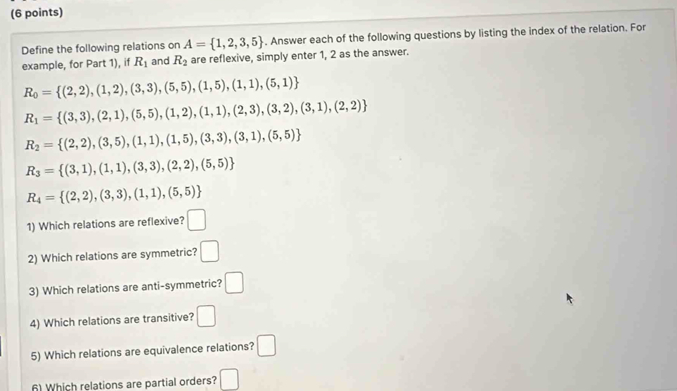 Define the following relations on A= 1,2,3,5. Answer each of the following questions by listing the index of the relation. For 
example, for Part 1), if R_1 and R_2 are reflexive, simply enter 1, 2 as the answer.
R_0= (2,2),(1,2),(3,3),(5,5),(1,5),(1,1),(5,1)
R_1= (3,3),(2,1),(5,5),(1,2),(1,1),(2,3),(3,2),(3,1),(2,2)
R_2= (2,2),(3,5),(1,1),(1,5),(3,3),(3,1),(5,5)
R_3= (3,1),(1,1),(3,3),(2,2),(5,5)
R_4= (2,2),(3,3),(1,1),(5,5)
1) Which relations are reflexive? □ 
2) Which relations are symmetric? □ 
3) Which relations are anti-symmetric? □ 
4) Which relations are transitive? □ 
5) Which relations are equivalence relations? □ 
6) Which relations are partial orders? □