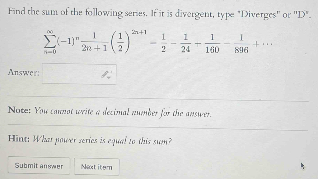 Find the sum of the following series. If it is divergent, type "Diverges" or "D".
sumlimits _(n=0)^(∈fty)(-1)^n 1/2n+1 ( 1/2 )^2n+1= 1/2 - 1/24 + 1/160 - 1/896 +·s
Answer: □ 
Note: You cannot write a decimal number for the answer. 
Hint: What power series is equal to this sum? 
Submit answer Next item