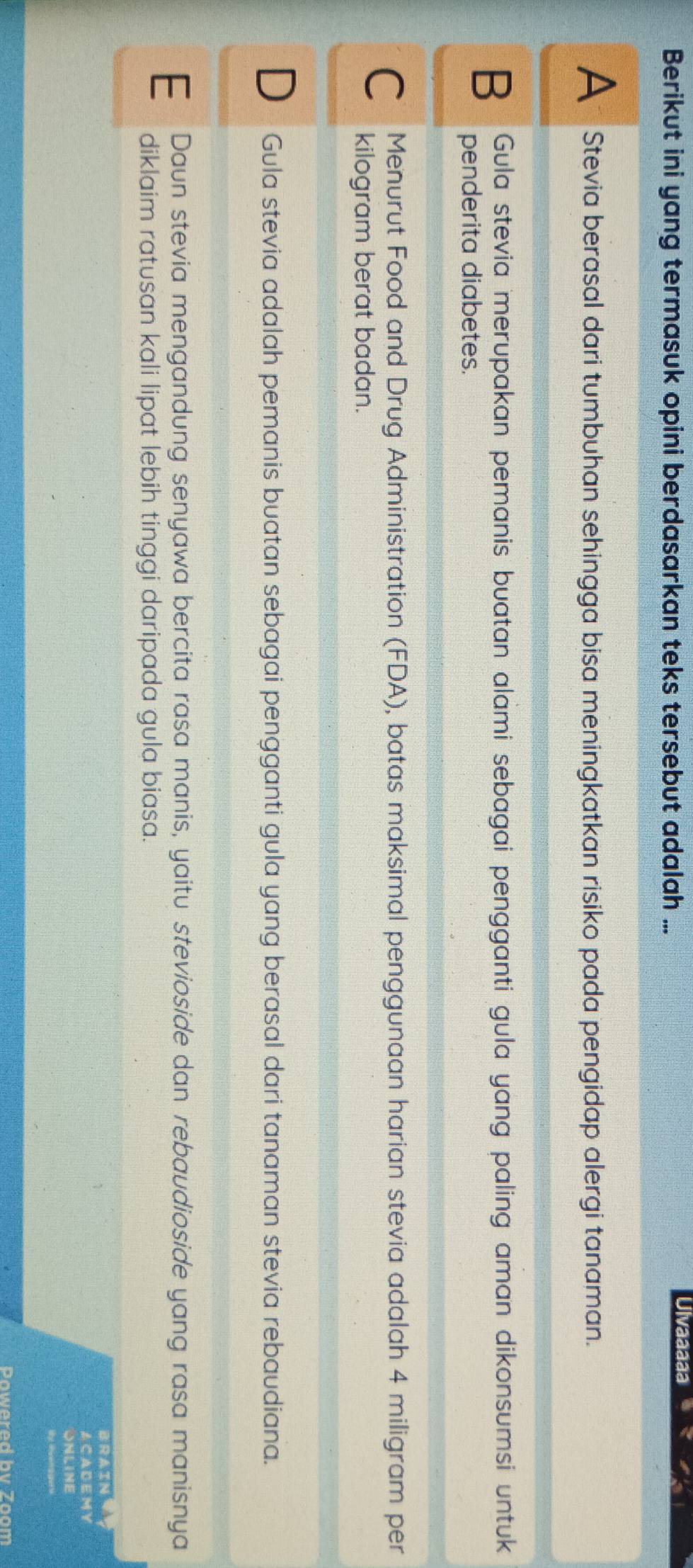 Berikut ini yang termasuk opini berdasarkan teks tersebut adalah ...
Ulvaaaaa
A Stevia berasal dari tumbuhan sehingga bisa meningkatkan risiko pada pengidap alergi tanaman.
B Gula stevia merupakan pemanis buatan alami sebagai pengganti gula yang paling aman dikonsumsi untuk
penderita diabetes.
C Menurut Food and Drug Administration (FDA), batas maksimal penggunaan harian stevia adalah 4 miligram per
kilogram berat badan.
Gula stevia adalah pemanis buatan sebagai pengganti gula yang berasal dari tanaman stevia rebaudiana.
E Daun stevia mengandung senyawa bercita rasa manis, yaitu stevioside dan rebaudioside yang rasa manisnya
diklaim ratusan kali lipat lebih tinggi daripada gula biasa.
BRAIN
A CA DEM Y
ONLINE
the R ven ge s
Powered bv Zoom
