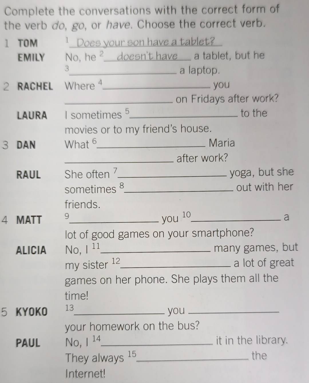 Complete the conversations with the correct form of 
the verb do, go, or have. Choose the correct verb. 
1 TOM 1 Does your son have a tablet? 
EMILY No, he ²___doesn't have___ a tablet, but he 
3 
_a laptop. 
2 RACHEL Where 4._ you 
_on Fridays after work? 
LAURA I sometimes 5 _ to the 
movies or to my friend's house. 
3 DAN What 6_ Maria 
_after work? 
RAUL She often 7_ yoga, but she 
sometimes 8_ out with her 
friends. 
4 MATT 9_ 
you 10_ a 
lot of good games on your smartphone? 
ALICIA No, |^11 _ many games, but 
my sister 12 _ a lot of great 
games on her phone. She plays them all the 
time! 
5 KYOKO 13_ you_ 
your homework on the bus? 
PAUL No, 1^(14). _ it in the library. 
They always 15 _ the 
Internet!