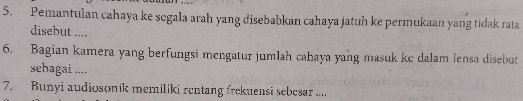 Pemantulan cahaya ke segala arah yang disebabkan cahaya jatuh ke permukaan yang tidak rata 
disebut .... 
6. Bagian kamera yang berfungsi mengatur jumlah cahaya yang masuk ke dalam lensa disebut 
sebagai .... 
7. Bunyi audiosonik memiliki rentang frekuensi sebesar ....