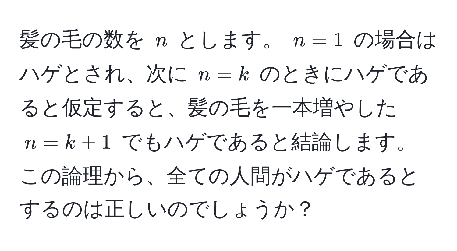 髪の毛の数を $n$ とします。 $n=1$ の場合はハゲとされ、次に $n=k$ のときにハゲであると仮定すると、髪の毛を一本増やした $n=k+1$ でもハゲであると結論します。この論理から、全ての人間がハゲであるとするのは正しいのでしょうか？