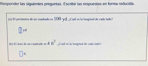 Responder las siguientes preguntas. Escribir las respuestas en forma reducida. 
(a) El perímetro de un cuadrado es 100 yd. ¿Cuál es la longitud de cada lado?
yd
(b) El área de un cuadrado es _  4ft^2 ¿Cuál es la longitud de cada lado?
ft