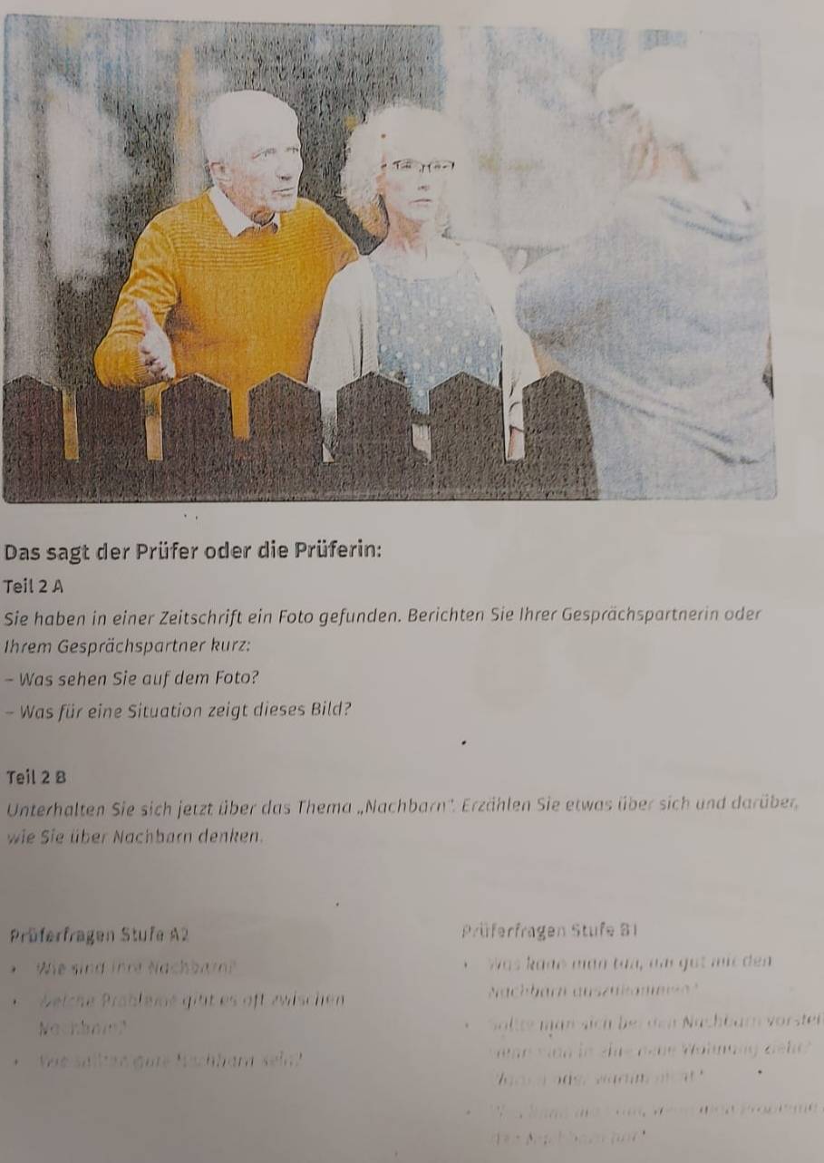 Das sagt der Prüfer oder die Prüferin: 
Teil 2 A 
Sie haben in einer Zeitschrift ein Foto gefunden. Berichten Sie Ihrer Gesprächspartnerin oder 
Ihrem Gesprächspartner kurz: 
- Was sehen Sie auf dem Foto? 
- Was für eine Situation zeigt dieses Bild? 
Teil 2 B 
Unterhalten Sie sich jetzt über das Thema „Nachbarn''. Erzählen Sie etwas über sich und darüber 
wie Sie über Nachbarn denken. 
Prüferfragen Stufe A2 Prüferfragen Stufe B1
* We sind ihre Nachbam? was k one mán tàà, aa got mi dn 
. Beiche Präblemé gitt es aft zwischen ach barn auszülame 
Nachbninl Söltte man sich bei den Nachbarn vörsten 
. Vie salltan gure Wachhara sel vn van in eue nene Vohnung delt? 
a a r a a ds, wa dim o t