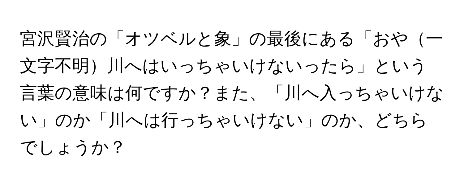 宮沢賢治の「オツベルと象」の最後にある「おや一文字不明川へはいっちゃいけないったら」という言葉の意味は何ですか？また、「川へ入っちゃいけない」のか「川へは行っちゃいけない」のか、どちらでしょうか？