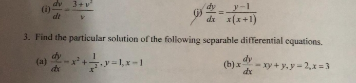  dv/dt = (3+v^2)/v   dy/dx = (y-1)/x(x+1) 
(j) 
3. Find the particular solution of the following separable differential equations. 
(a)  dy/dx =x^2+ 1/x^2 , y=1, x=1 (b) x dy/dx =xy+y, y=2, x=3