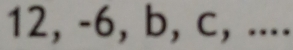 12, -6, b, c, ....