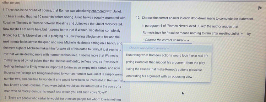 other person.
4 There can be no doubt, of course, that Romeo was absolutely enamored with Juliet.
But bear in mind that not 10 seconds before seeing Juliet, he was equally enamored with 12. Choose the correct answer in each drop-down menu to complete the staternent.
Rosaline. The only difference between Rosaline and Juliet was that Juliet reciprocated. In paragraph 4 of "Romeo Never Loved Juliet," the author argues that
Now maybe I am naive here, but it seems to me that if Warren Tisdale has completely Romeo's love for Rosaline means nothing to him after meeting Juliet - a by
flipped for Emily Lleuwellyn and is pledging his unwavering allegiance to her and the -- Choose the correct answer -- +
next minute looks across the quad and sees Michelle Hasbrook sitting on a bench, and
the mere sight of Michelle makes him forsake all of his oaths to Emily, it just seems to - Choose the correct answer -
me that we are dealing more with hormones than love. It seems more that Warren is illustrating what Romeo's actions would look like in real life
merely swayed by hot babes than that he has authentic, selfless love, as if whatever giving examples that support his argument from the play
feelings he had for Emily were as important to him as an empty milk carton, and now listing the causes that make Romeo's actions plausible
those same feelings are being transferred to woman number two. Juliet is simply wom contrasting his argument with an opposing view
number two, and one has to wonder if she would have been so interested in Romeo if she
had known about Rosaline. If you were Juliet, would you be interested in the vows of a
man who so readily dumps his vows? And would you call such vows "love?"
5 There are people who certainly would, for there are people for whom love is nothing