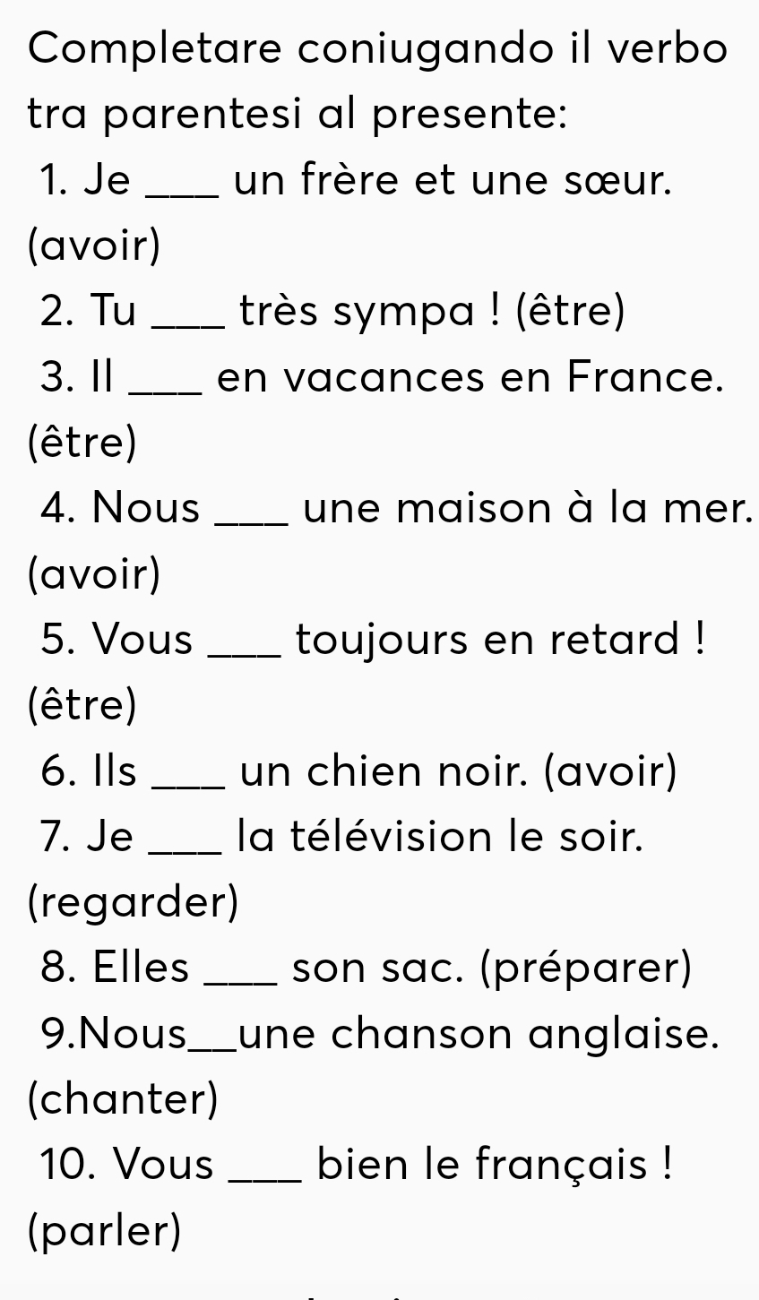 Completare coniugando il verbo 
tra parentesi al presente: 
1. Je_ un frère et une sœur. 
(avoir) 
2. Tu _très sympa ! (être) 
3. Ⅱ _en vacances en France. 
(être) 
4. Nous _une maison à la mer. 
(avoir) 
5. Vous _toujours en retard ! 
(être) 
6. Ils _un chien noir. (avoir) 
7. Je _la télévision le soir. 
(regarder) 
8. Elles _son sac. (préparer) 
9.Nous_ une chanson anglaise. 
(chanter) 
10. Vous _bien le français ! 
(parler)