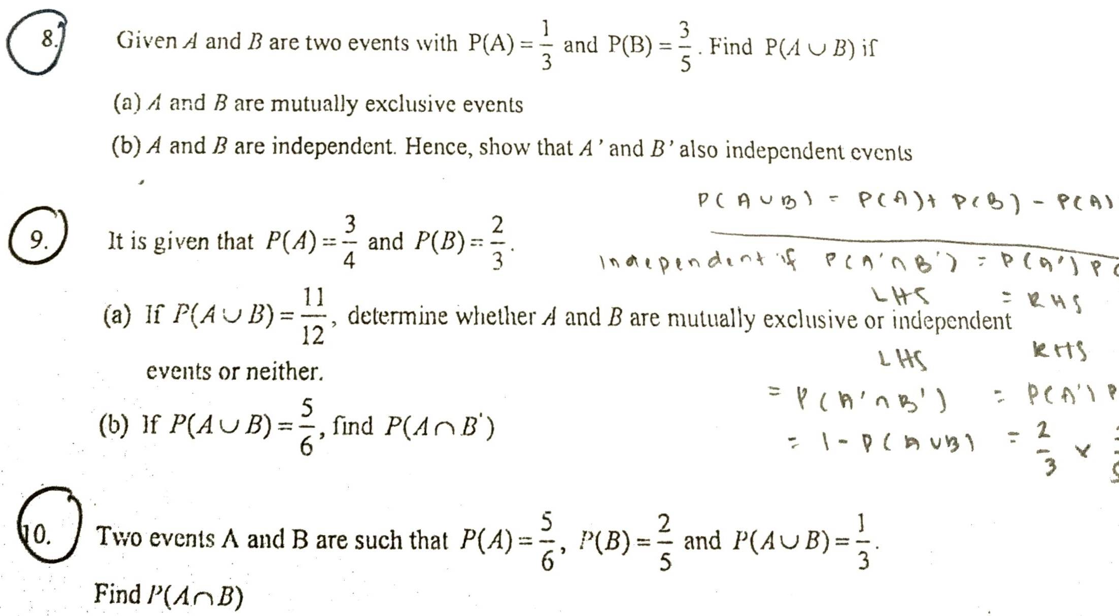 Given A and B are two events with P(A)= 1/3  and P(B)= 3/5 . Find P(A∪ B) if 
(a) A and B are mutually exclusive events 
(b) A and B are independent. Hence, show that A ' and B' also independent events 
9. It is given that P(A)= 3/4  and P(B)= 2/3 . 
(a) If P(A∪ B)= 11/12  , determine whether A and B are mutually exclusive or independent 
events or neither. 
(b) If P(A∪ B)= 5/6  , find P(A∩ B')
10. Two events A and B are such that P(A)= 5/6 , P(B)= 2/5  and P(A∪ B)= 1/3 . 
Find P(A∩ B)