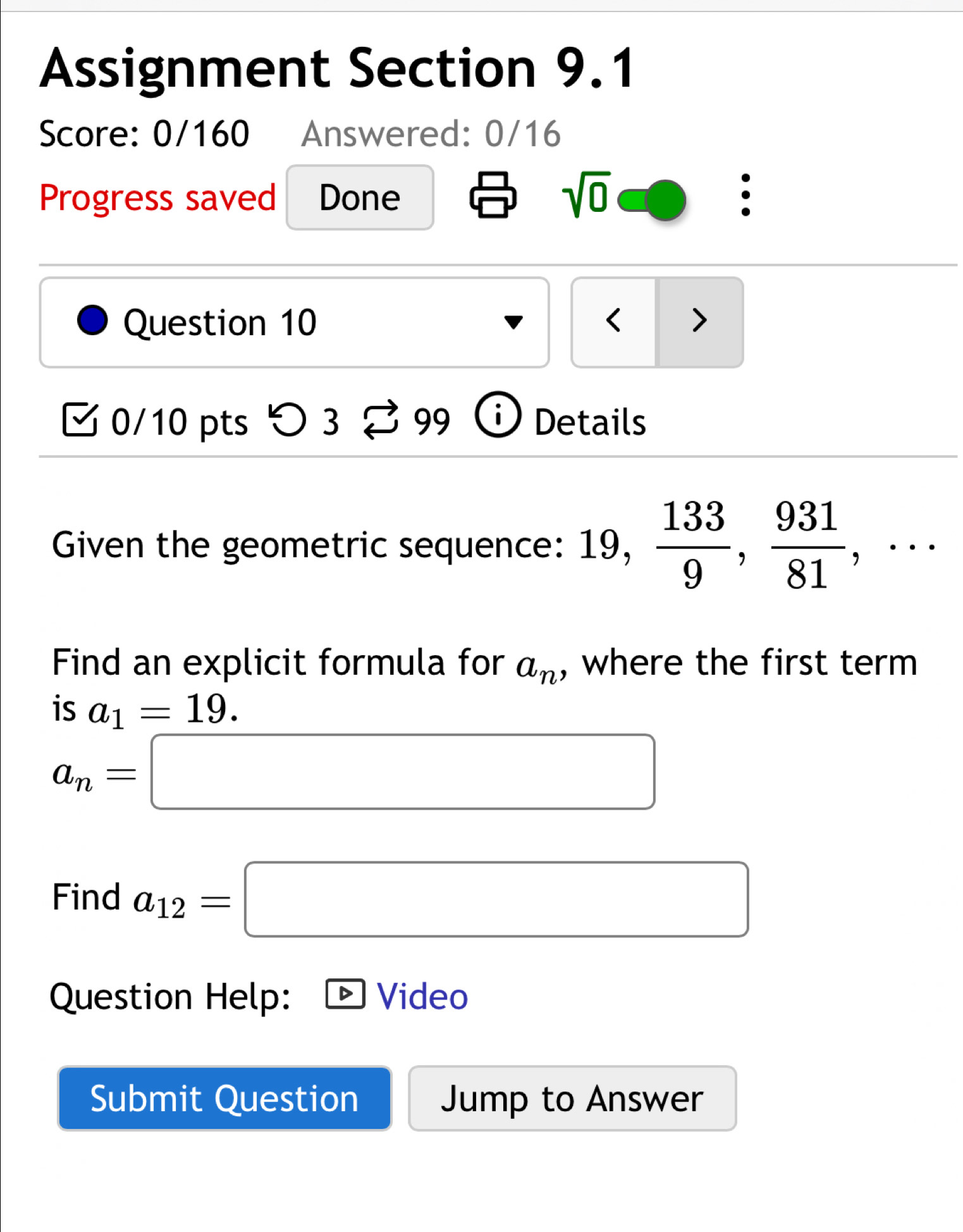 Assignment Section 9.1 
Score: 0/160 Answered: 0/16 
Progress saved Done 
sqrt(0) 
. 
Question 10 < > 
0/10 pts つ 3 99 Details 
Given the geometric sequence: 19,  133/9 ,  931/81 ,·s 
Find an explicit formula for a_n , where the first term 
is a_1=19.
a_n=□
Find a_12=□
Question Help: Video 
Submit Question Jump to Answer