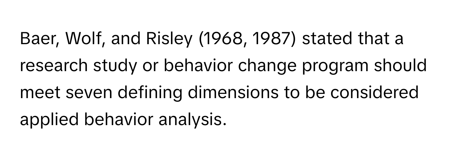 Baer, Wolf, and Risley (1968, 1987) stated that a research study or behavior change program should meet seven defining dimensions to be considered applied behavior analysis.