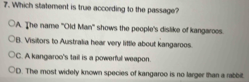 Which statement is true according to the passage?
A. The name "Old Man" shows the people's dislike of kangaroos.
B. Visitors to Australia hear very little about kangaroos.
C. A kangaroo's tail is a powerful weapon.
D. The most widely known species of kangaroo is no larger than a rabbit.