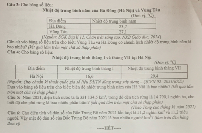 Cho bảng số liệu:
Nhiệt độ trung bình năm của Hà Đông (Hà Nội) và Vũng Tàu
a
(Nguồn: SGK Địa lí 12, Chân trời sáng tạo, NXB Giáo dục, 2024)
Căn cứ vào bảng số liệu trên cho biết: Vũng Tàu và Hà Đông có chênh lệch nhiệt độ trung bình năm là
bao nhiêu? (kết quả lầm tròn một chữ số thập phân)
Câu 4: Cho bảng số liệu:
Nhiệt độ trung bình tháng I và tháng VII tại Hà Nội°C)
(Nguồn: Quy chuẩn kĩ thuật quốc gia số liệu ĐKTN dùng trong xây dựng - QCVN 02- 2021/BXD)
Dựa vào bảng số liệu trên cho biết: biên độ nhiệt trung bình năm của Hà Nội là bao nhiêu? (kết quả lầm
tròn một chữ số thập phân)
Câu 5: Năm 2021, diện tích nước ta là 331134,5km^2 , trong đó dện tích rừng là 14 790,1 nghìn ha, cho
biết độ che phủ rừng là bao nhiêu phần trăm? (kết quả lầm tròn một chữ số thập phân)
(Theo Tổng cục thống kê năm 2022)
Câu 6: Cho diện tích và dân số của Bắc Trung Bộ năm 2021 lần lượt là 51,2 nghìn km^2 và 11,2 triệu
người. Vậy mật độ dân số của Bắc Trung Bộ năm 2021 là bao nhiêu người/ km^2 ? (làm tròn đến hàng
đơn vi)
_hét_