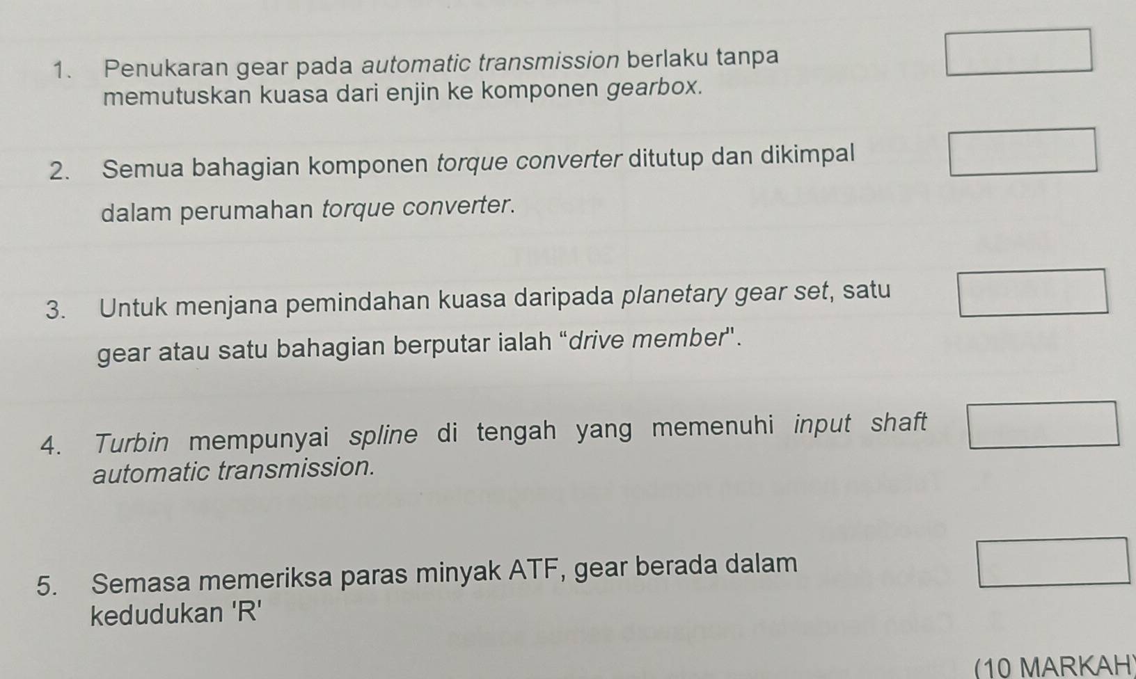 Penukaran gear pada automatic transmission berlaku tanpa 
memutuskan kuasa dari enjin ke komponen gearbox. 
2. Semua bahagian komponen torque converter ditutup dan dikimpal 
dalam perumahan torque converter. 
3. Untuk menjana pemindahan kuasa daripada planetary gear set, satu 
gear atau satu bahagian berputar ialah “drive member”. 
4. Turbin mempunyai spline di tengah yang memenuhi input shaft 
automatic transmission. 
5. Semasa memeriksa paras minyak ATF, gear berada dalam 
kedudukan ' R ' 
10 MARKAH)