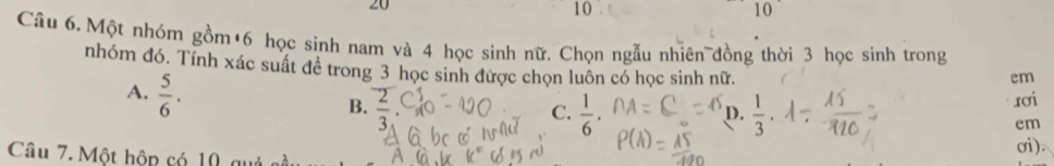 20
10
10
Câu 6. Một nhóm gồm +6 học sinh nam và 4 học sinh nữ. Chọn ngẫu nhiên đồng thời 3 học sinh trong
nhóm đó. Tính xác suất đề trong 3 học sinh được chọn luôn có học sinh nữ.
em
A.  5/6 . overline  
B.
C.  1/6 ·  1/3 . 
rơi
D.
em
Câu 7. Một hộp có 10 g
σi).