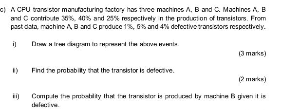 A CPU transistor manufacturing factory has three machines A, B and C. Machines A, B
and C contribute 35%, 40% and 25% respectively in the production of transistors. From 
past data, machine A, B and C produce 1%, 5% and 4% defective transistors respectively. 
i) Draw a tree diagram to represent the above events. 
(3 marks) 
ii) Find the probability that the transistor is defective. 
(2 marks) 
iii) Compute the probability that the transistor is produced by machine B given it is 
defective.