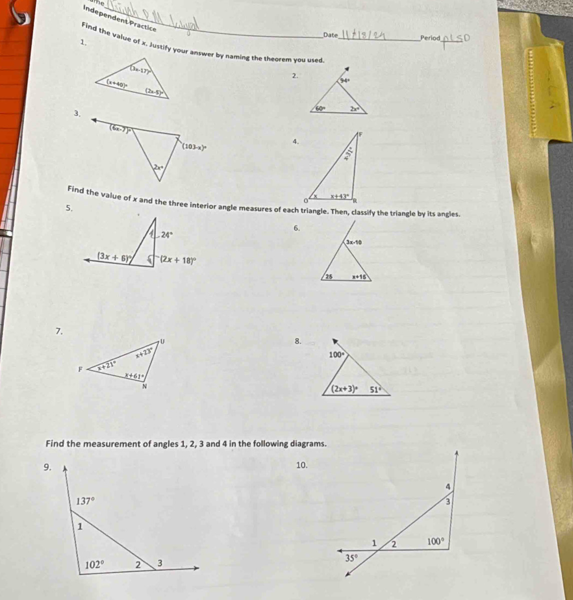 me
Independent Practice
Date
Find the value of x. Justify your answer by naming the theorem you used_
1.
_
Period
2.
3.
4.
Find the value of x and the three interior angle measures of each triangle. Then, classify the triangle by its angles.
5.
6.
7.
8.
Find the measurement of angles 1, 2, 3 and 4 in the following diagrams.
9. 10.
4
137°
3
1
1 2 100°
102° 2 3
35°