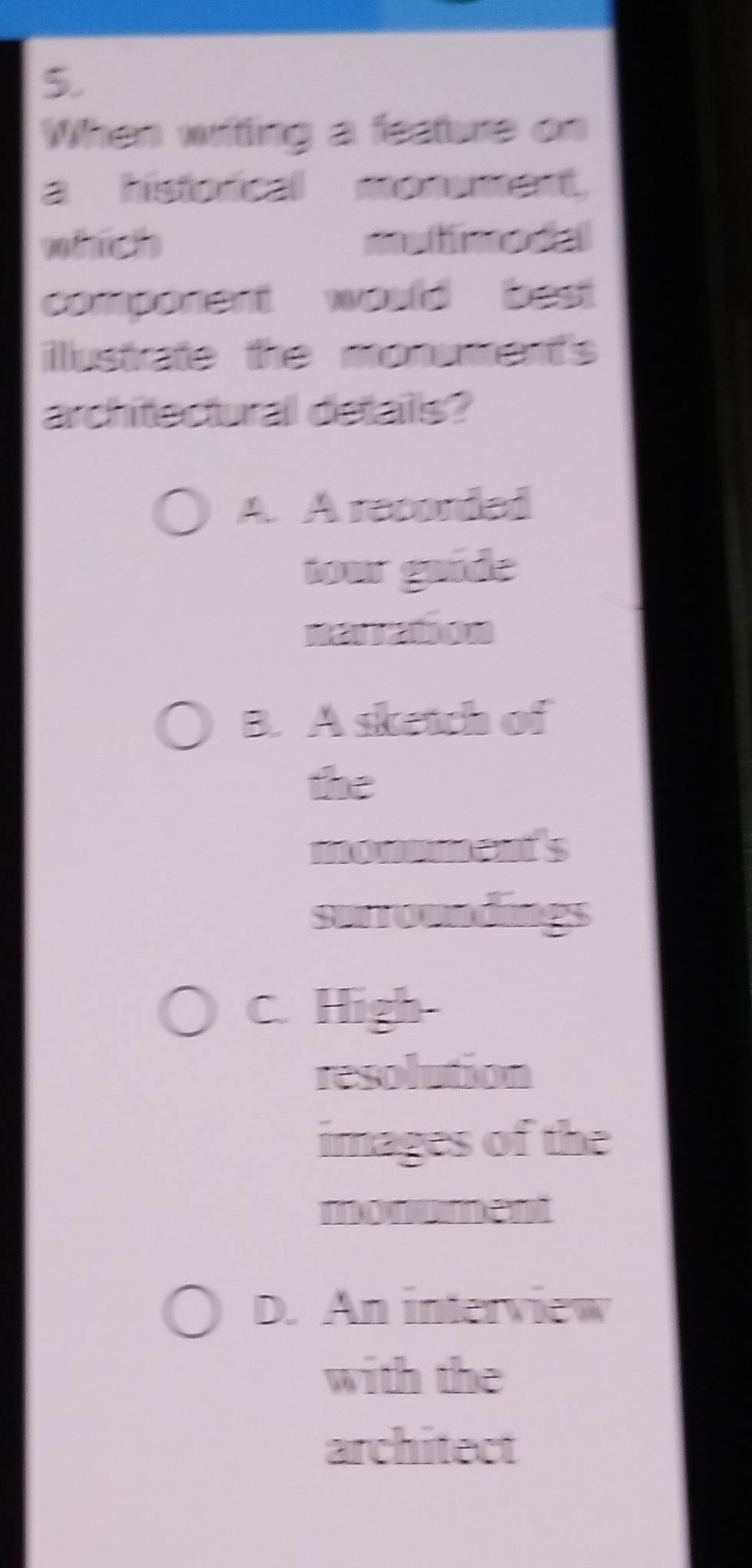 When writing a festure on
a historical monument.
vodict mutinodal
component would best 
iustrate the monument's 
architectural details?
A. A recorded
tour guide
narration
B. A sketch of
the
monmments
surroundings
C. High-
resolution
images of the
monument
D. An interview
with the
architect