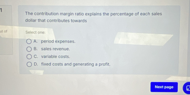 The contribution margin ratio explains the percentage of each sales
dollar that contributes towards
ut of Select one:
A. period expenses.
B. sales revenue.
C. variable costs.
D. fixed costs and generating a profit.
Next page