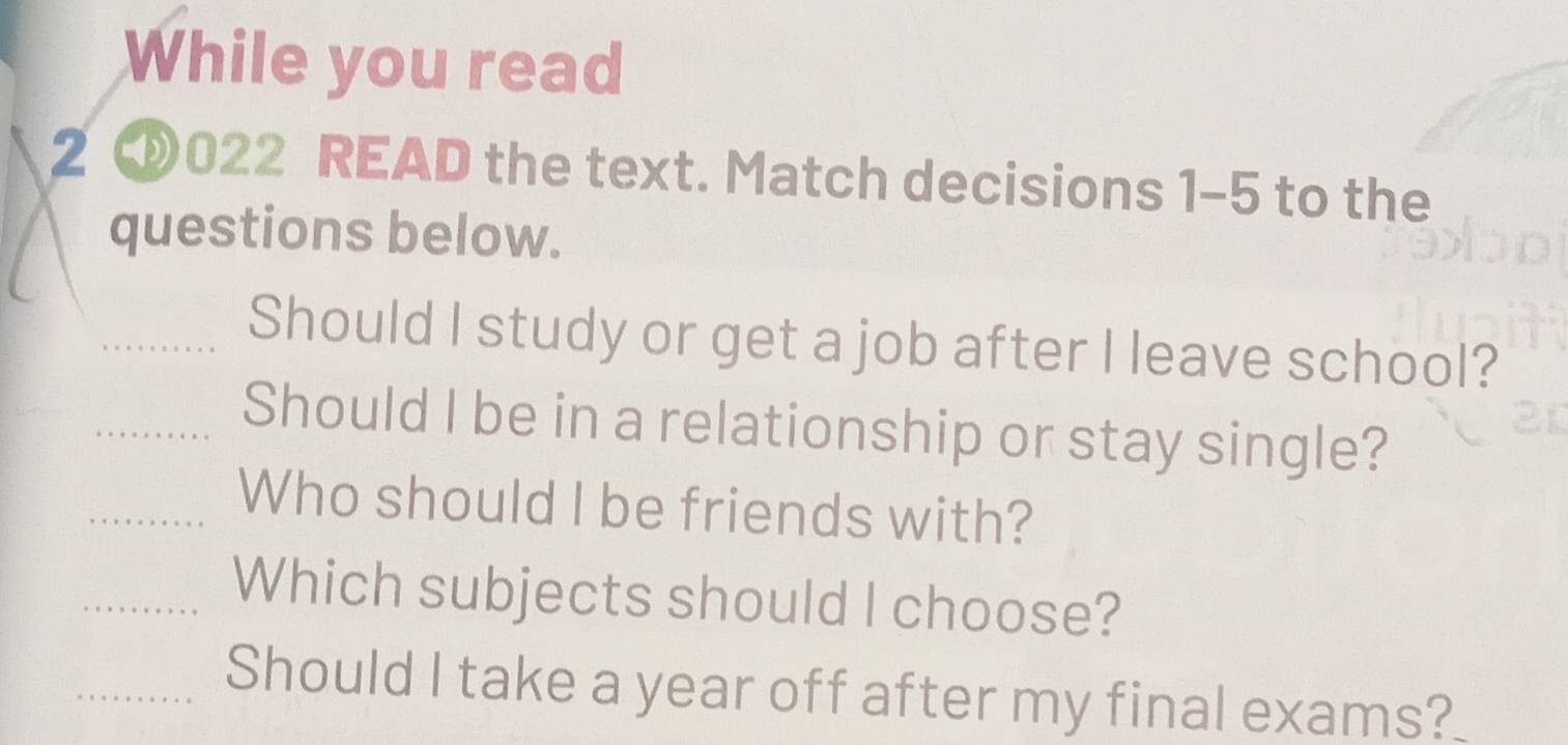 While you read 
2 ③022 READ the text. Match decisions 1-5 to the 
questions below. 
_Should I study or get a job after I leave school? 
_Should I be in a relationship or stay single? 
_Who should I be friends with? 
_Which subjects should I choose? 
_Should I take a year off after my final exams?