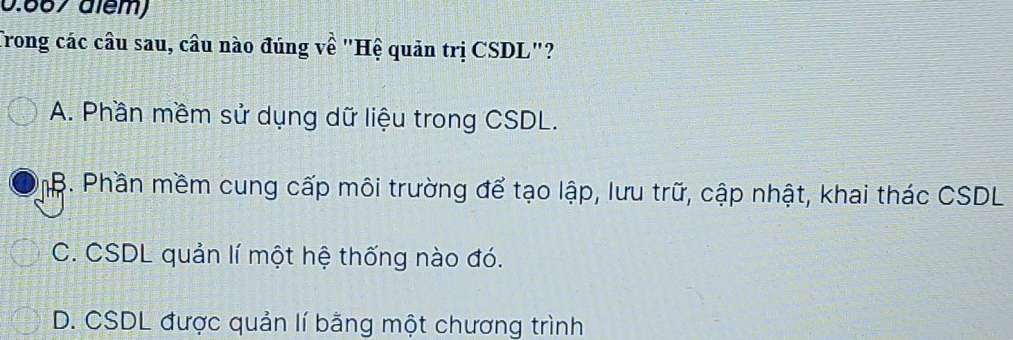 0.667 além)
Trong các câu sau, câu nào đúng về "Hệ quản trị CSDL"?
A. Phần mềm sử dụng dữ liệu trong CSDL.
B. Phần mềm cung cấp môi trường để tạo lập, lưu trữ, cập nhật, khai thác CSDL
C. CSDL quản lí một hệ thống nào đó.
D. CSDL được quản lí bằng một chương trình