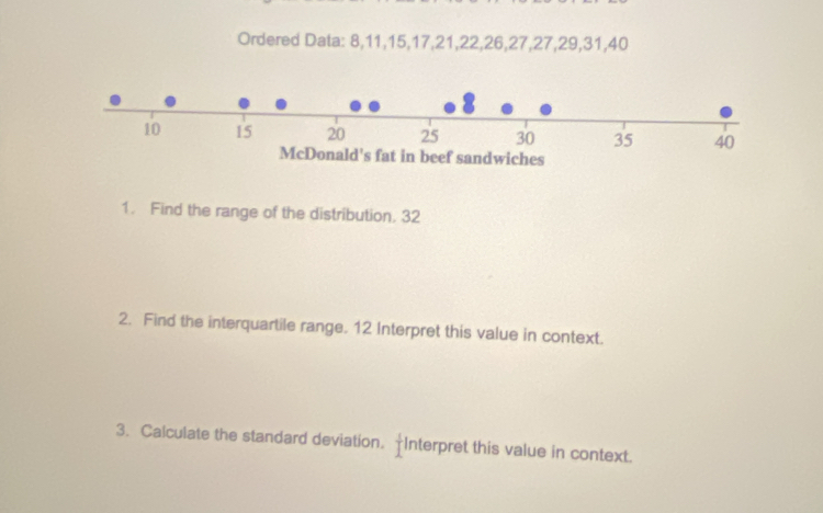 Ordered Data: 8, 11, 15, 17, 21, 22, 26, 27, 27, 29, 31, 40
1. Find the range of the distribution. 32
2. Find the interquartile range. 12 Interpret this value in context. 
3. Calculate the standard deviation. Interpret this value in context.