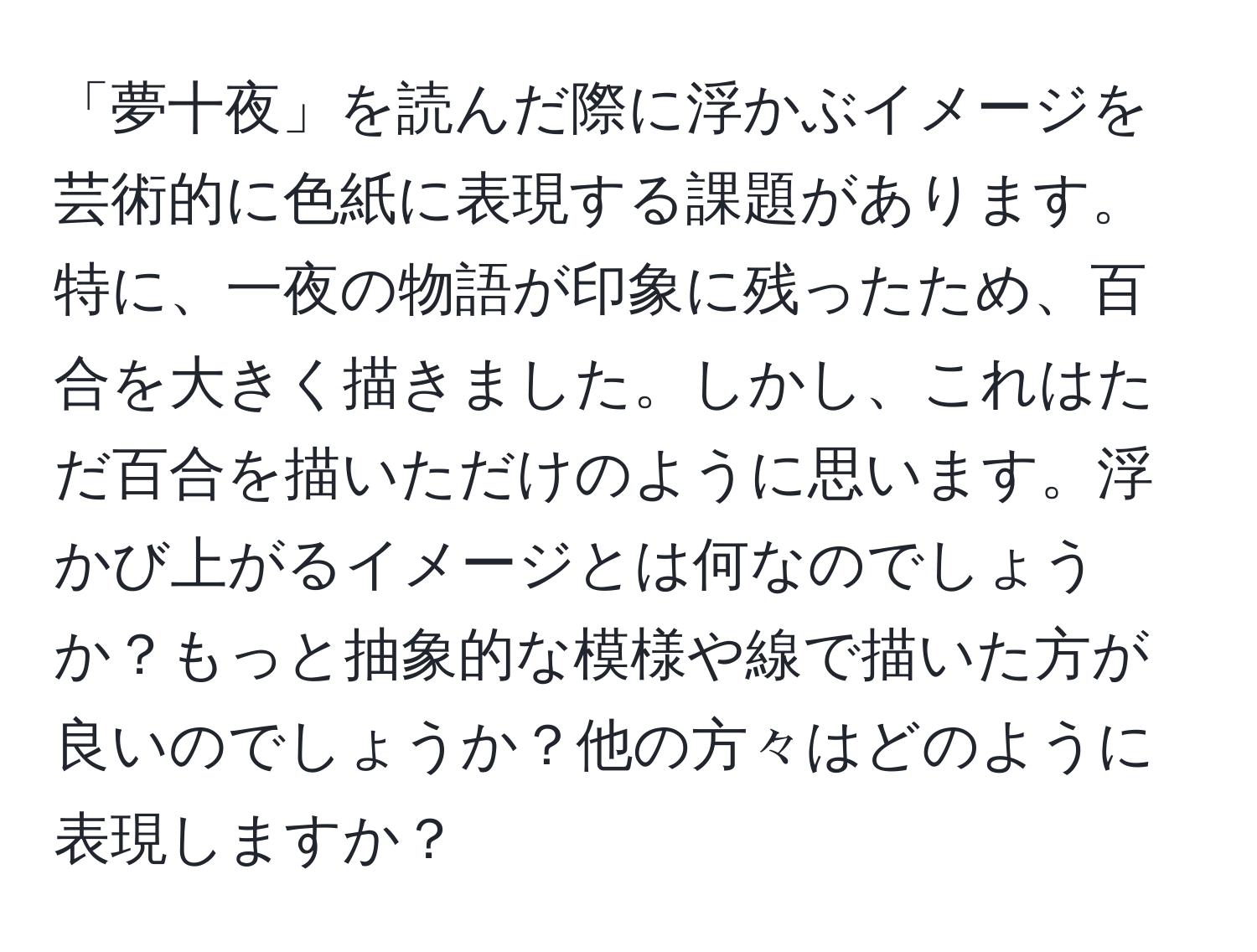 「夢十夜」を読んだ際に浮かぶイメージを芸術的に色紙に表現する課題があります。特に、一夜の物語が印象に残ったため、百合を大きく描きました。しかし、これはただ百合を描いただけのように思います。浮かび上がるイメージとは何なのでしょうか？もっと抽象的な模様や線で描いた方が良いのでしょうか？他の方々はどのように表現しますか？