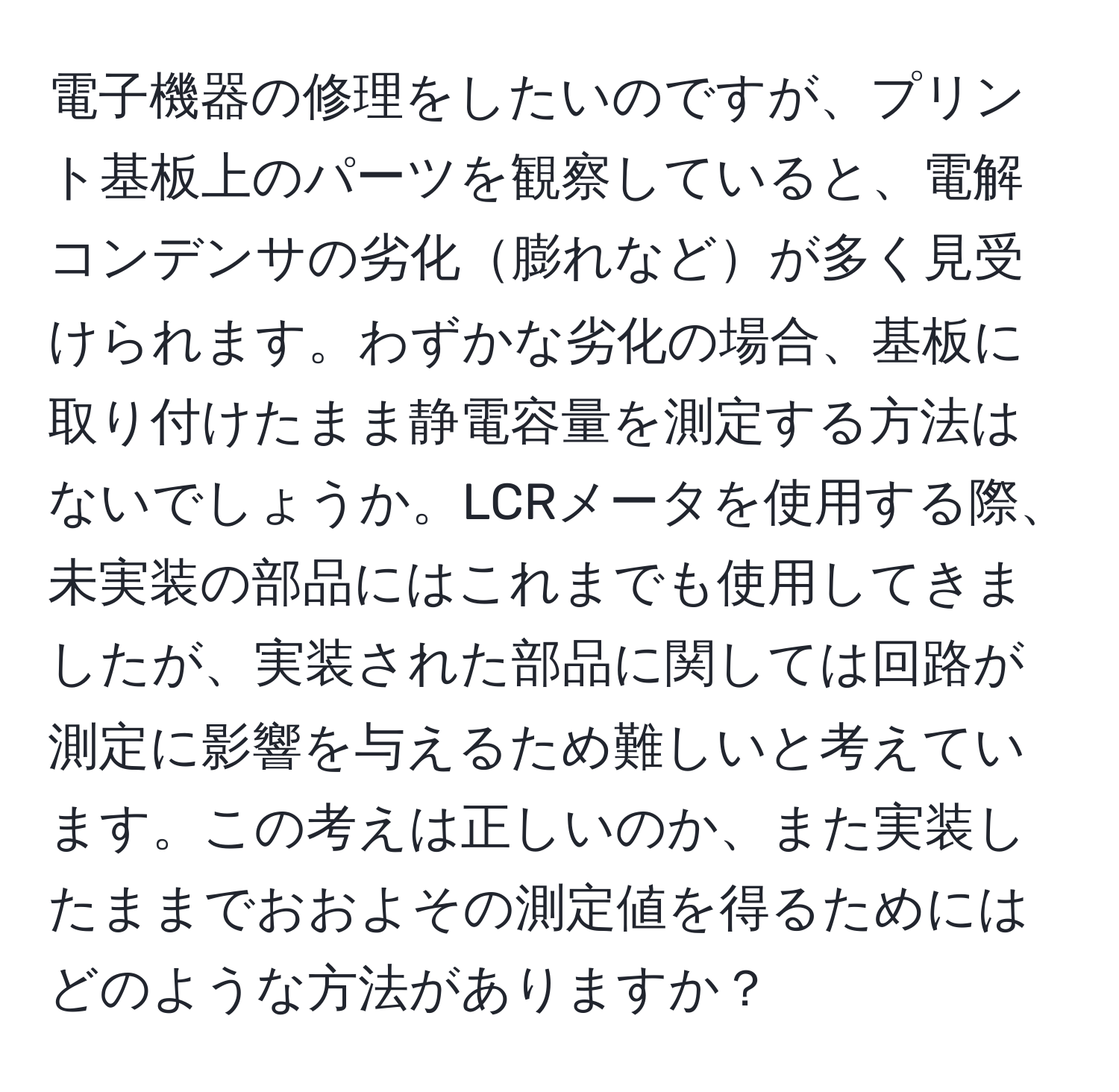 電子機器の修理をしたいのですが、プリント基板上のパーツを観察していると、電解コンデンサの劣化膨れなどが多く見受けられます。わずかな劣化の場合、基板に取り付けたまま静電容量を測定する方法はないでしょうか。LCRメータを使用する際、未実装の部品にはこれまでも使用してきましたが、実装された部品に関しては回路が測定に影響を与えるため難しいと考えています。この考えは正しいのか、また実装したままでおおよその測定値を得るためにはどのような方法がありますか？