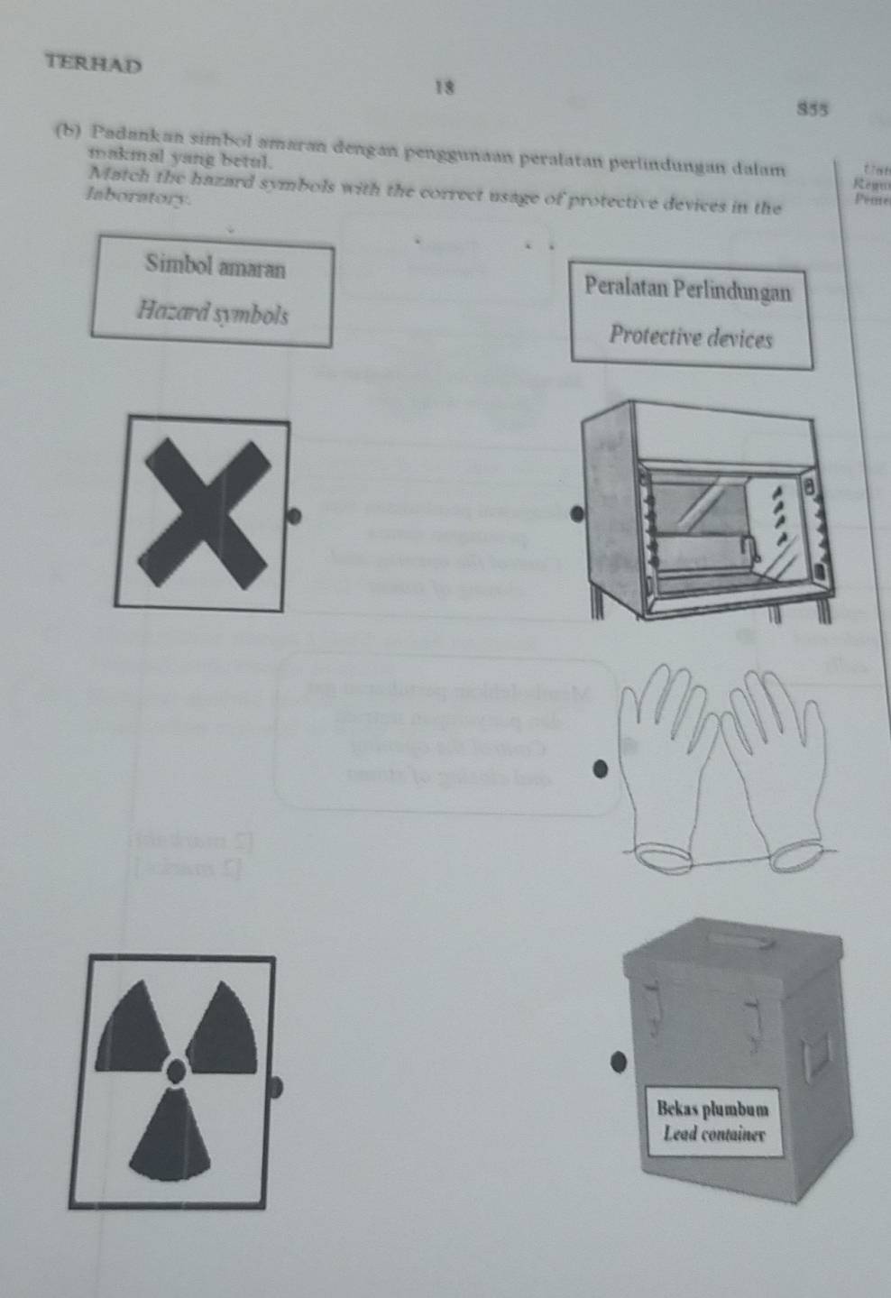 TERHAD
18
855
(b) Padankan simbol amaran dengan penggunaan peralatan perlindungan dalam Rewn
makmal yang betul. Peme
Match the hazard symbols with the correct usage of protective devices in the
laboratory.
Simbol amaran Peralatan Perlindungan
Hazard symbols Protective devices