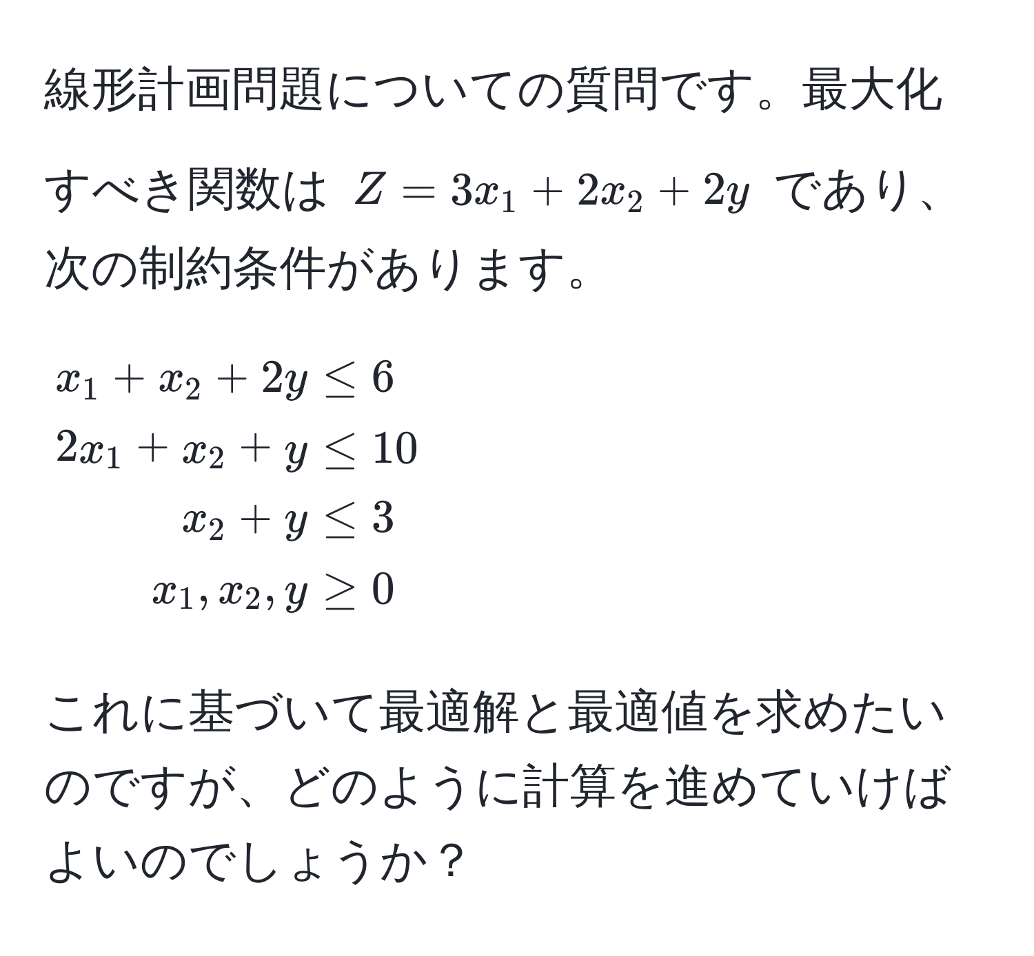 線形計画問題についての質問です。最大化すべき関数は $Z = 3x_1 + 2x_2 + 2y$ であり、次の制約条件があります。
[
beginalign*
x_1 + x_2 + 2y & ≤ 6 
2x_1 + x_2 + y & ≤ 10 
x_2 + y & ≤ 3 
x_1, x_2, y & ≥ 0 
endalign*
]
これに基づいて最適解と最適値を求めたいのですが、どのように計算を進めていけばよいのでしょうか？