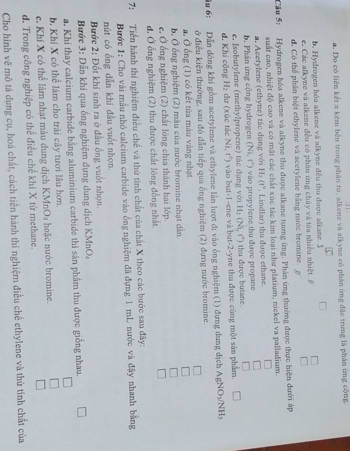 11 -
a. Do có liên kết π kém bền trong phân từ, alkene và alkyne có phản ứng đặc trưng là phản ứng cộng.
b. Hydrogen hóa alkene và alkyne đều thu được alkane. S
c. Các alkyne và alkene đều có phản ứng cháy và tỏa nhiều nhiệt. #
d. Có thể phân biệt ethylene và acetylene bằng nước bromine.
Câu 5: Hydrogen hóa alkene và alkyne thu được alkane tương ứng. Phản ứng thường được thực hiện dưới áp
suất cao, nhiệt độ cao và có mặt các chất xúc tác kim loại như platium, nickel va palladium.
a. Acetylene (ethyne) tác dụng với H_2(t° , Lindlar) thu được ethane.
b. Phản ứng cộng hydrogen (Ni,t°) vào propylene thu được propane
c. Isobutylene (methylpropene) tác dụng với H_2(Ni,t°) thu được butane.
d. Khi cộng H_2 dư (xúc tác Ni,t°) vào but-1-ene và but-2-yne thu được cùng một sản phẩm.
ầu 6:  Dẫn dồng khí gồm acetylene và ethylene lần lượt đi vào ống nghiệm (1) đựng dung dịch AgNO_3/NH_3
ở điều kiện thường, sau đó dẫn tiếp qua ống nghiệm (2) đựng nước bromine.
□
a. Ở ống (1) có kết tủa màu vàng nhạt.
□
b. Ở ống nghiệm (2) màu của nước bromine nhạt dần.
c. Ở ống nghiệm (2) chất lỏng chia thành hai lớp.
□
d. Ở ống nghiệm (2) thu được chất lỏng đồng nhất.
7: Tiến hành thí nghiệm điều chế và thử tính chất của chất X theo các bước sau đây:
Bước 1: Cho vài mẫu nhỏ calcium carbide vào ống nghiệm đã đựng 1 mL nước và đậy nhanh bằng
nút có ống dẫn khí đầu vuốt nhọn.
Bước 2: Đốt khí sinh ra ở đầu ống vuốt nhọn.
Bước 3: Dẫn khí qua ống nghiệm đựng dung dịch KMnO₄
a. Khi thay calcium carbide bằng aluminium carbide thì sản phẩm thu được giống nhau.
b. Khí X có thể làm cho trái cây tươi lâu hơn.
c. Khí X có thể làm nhạt màu dung dịch KMn O hoặ c nước bromine.
_ 1
d. Trong công nghiệp có thể điều chế khí X từ methane.
Cho hình vẽ mô tả dụng cụ, hoá chất, cách tiến hành thí nghiệm điều chế ethylene và thử tính chất của