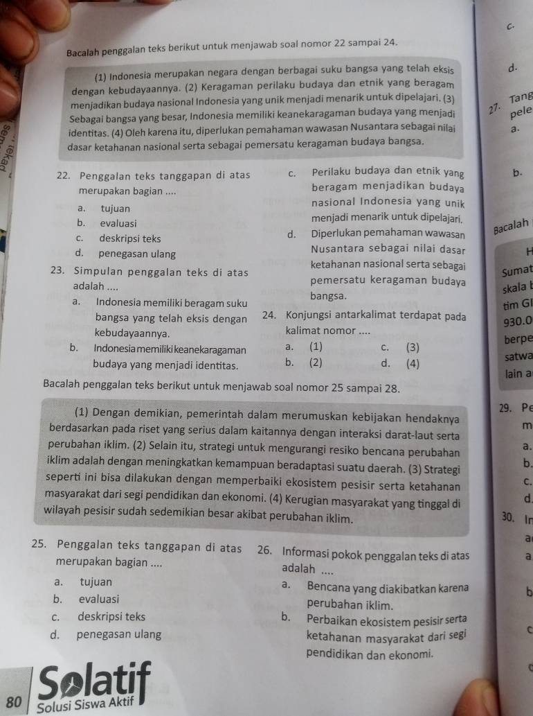 Bacalah penggalan teks berikut untuk menjawab soal nomor 22 sampai 24.
(1) Indonesia merupakan negara dengan berbagai suku bangsa yang telah eksis d.
dengan kebudayaannya. (2) Keragaman perilaku budaya dan etnik yang beragam
27. Tang
menjadikan budaya nasional Indonesia yang unik menjadi menarik untuk dipelajari. (3)
Sebagai bangsa yang besar, Indonesia memiliki keanekaragaman budaya yang menjadi pele
identitas. (4) Oleh karena itu, diperlukan pemahaman wawasan Nusantara sebagai nilai a.
dasar ketahanan nasional serta sebagai pemersatu keragaman budaya bangsa.
22. Penggalan teks tanggapan di atas c. Perilaku budaya dan etnik yang b.
merupakan bagian .... beragam menjadikan budaya
nasional Indonesia yang unik
a. tujuan menjadi menarik untuk dipelajari.
b. evaluasi
c. deskripsi teks d. Diperlukan pemahaman wawasan
Bacalah
d. penegasan ulang Nusantara sebagai nilai dasar   
ketahanan nasional serta sebagai
Sumat
23. Simpulan penggalan teks di atas pemersatu keragaman budaya
adalah ....
skala b
a. Indonesia memiliki beragam suku bangsa.
tim Gl
bangsa yang telah eksis dengan 24. Konjungsi antarkalimat terdapat pada
930.0
kebudayaannya. kalimat nomor ....
berpe
b. Indonesia memiliki keanekaragaman a. (1) c. (3)
budaya yang menjadi identitas. b. (2) d. (4) satwa
lain a
Bacalah penggalan teks berikut untuk menjawab soal nomor 25 sampai 28.
(1) Dengan demikian, pemerintah dalam merumuskan kebijakan hendaknya 29. Pe
m
berdasarkan pada riset yang serius dalam kaitannya dengan interaksi darat-laut serta
perubahan iklim. (2) Selain itu, strategi untuk mengurangi resiko bencana perubahan a.
iklim adalah dengan meningkatkan kemampuan beradaptasi suatu daerah. (3) Strategi
b.
seperti ini bisa dilakukan dengan memperbaiki ekosistem pesisir serta ketahanan C.
masyarakat dari segi pendidikan dan ekonomi. (4) Kerugian masyarakat yang tinggal di d.
wilayah pesisir sudah sedemikian besar akibat perubahan iklim.
30. In
a
25. Penggalan teks tanggapan di atas 26. Informasi pokok penggalan teks di atas a
merupakan bagian ....
adalah ....
a. tujuan a. Bencana yang diakibatkan karena b
b. evaluasi perubahan iklim.
c. deskripsi teks b. Perbaikan ekosistem pesisir serta
d. penegasan ulang ketahanan masyarakat dari segi C
pendidikan dan ekonomi.
80 Solatif
Solusi Siswa Aktif