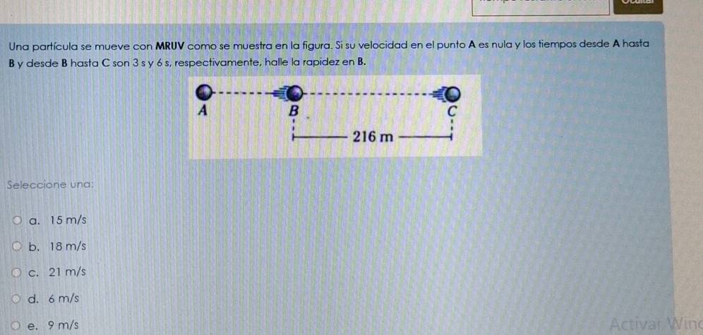 Una partícula se mueve con MRUV como se muestra en la figura. Si su velocidad en el punto A es nula y los tiempos desde A hasta
B y desde B hasta C son 3 s y 6 s, respectivamente, halle la rapidez en B.
Seleccione una:
a. 15 m/s
b. 18 m/s
c. 21 m/s
d. 6 m/s
e. 9 m/s Activar Win