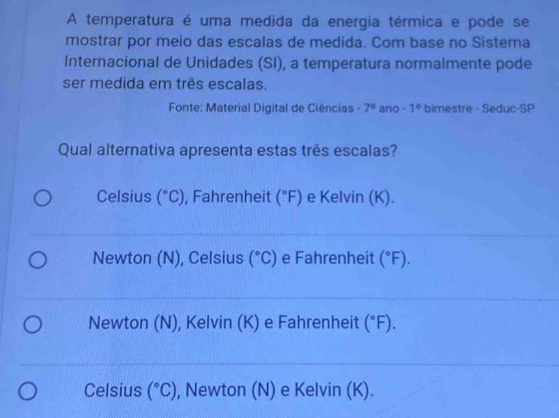 A temperatura é uma medida da energia térmica e pode se
mostrar por meio das escalas de medida. Com base no Sistema
Internacional de Unidades (SI), a temperatura normalmente pode
ser medida em três escalas.
Fonte: Material Digital de Ciências -7° ano - 1° bimestre - Seduc-SP
Qual alternativa apresenta estas três escalas?
Celsius (^circ C) , Fahrenheit (^circ F) e Kelvin (K).
Newton (N), Celsius (^circ C) e Fahrenheit (^circ F).
Newton (N), Kelvin (K) e Fahrenheit (^circ F).
Celsius (^circ C) , Newton (N) e Kelvin (K).