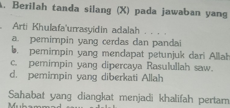 Berilah tanda silang (X) pada jawaban yang
. Arti Khulafa'urrasyidin adalah . .. .
a. pemimpin yang cerdas dan pandai
b. pemimpin yang mendapat petunjuk dari Allah
c. pemimpin yang dipercaya Rasulullah saw.
d. pemimpin yang diberkati Allah
Sahabat yang diangkat menjadi khalifah pertam
Muham