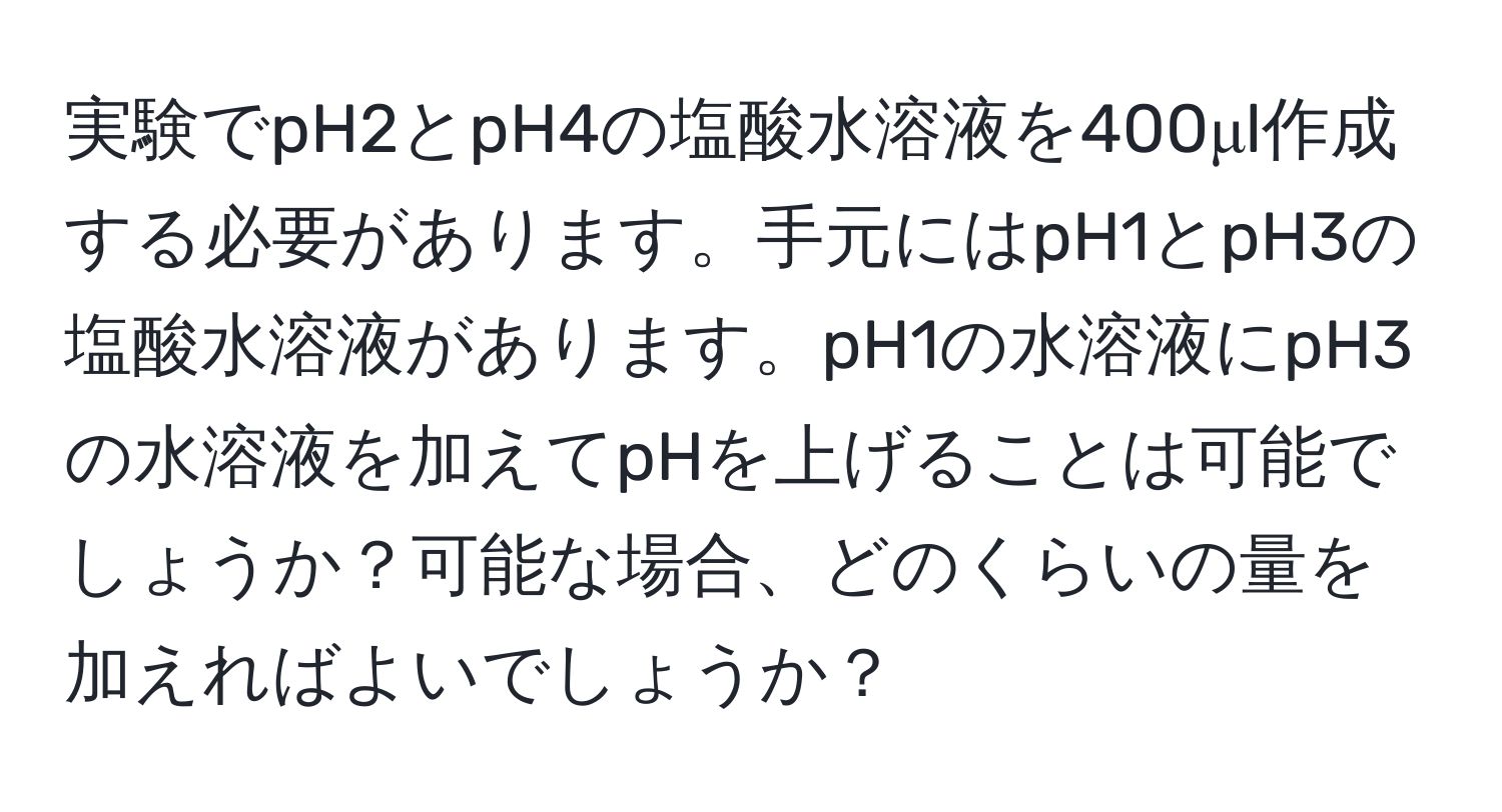 実験でpH2とpH4の塩酸水溶液を400μl作成する必要があります。手元にはpH1とpH3の塩酸水溶液があります。pH1の水溶液にpH3の水溶液を加えてpHを上げることは可能でしょうか？可能な場合、どのくらいの量を加えればよいでしょうか？