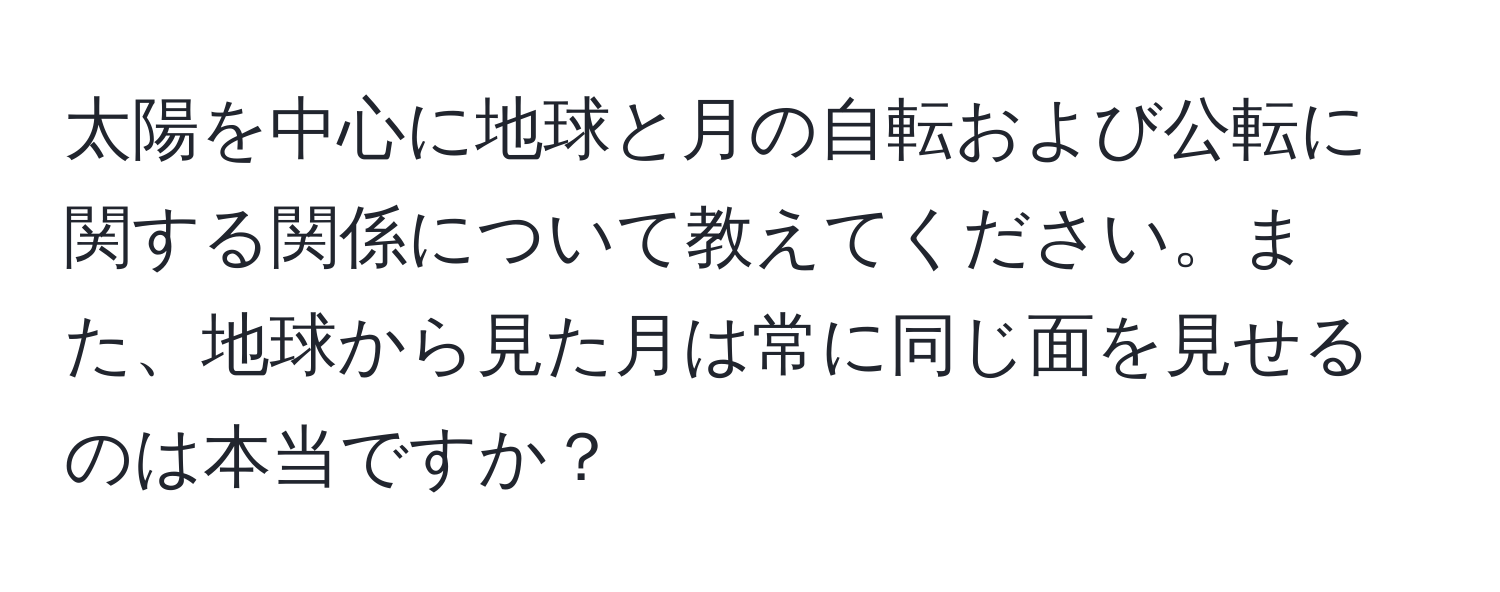 太陽を中心に地球と月の自転および公転に関する関係について教えてください。また、地球から見た月は常に同じ面を見せるのは本当ですか？