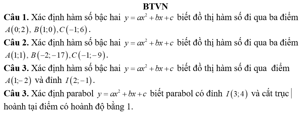 BTVN 
Câu 1. Xác định hàm số bậc hai y=ax^2+bx+c biết đồ thị hàm số đi qua ba điểm
A(0;2), B(1;0), C(-1;6). 
Câu 2. Xác định hàm số bậc hai y=ax^2+bx+c biết đồ thị hàm số đi qua ba điểm
A(1;1), B(-2;-17), C(-1;-9). 
Câu 3. Xác định hàm số bậc hai y=ax^2+bx+c biết đồ thị hàm số đi qua điểm
A(1;-2) và đỉnh I(2;-1). 
Câu 3. Xác định parabol y=ax^2+bx+c biết parabol có đỉnh I(3;4) và cắt trục 
hoành tại điểm có hoành độ bằng 1.