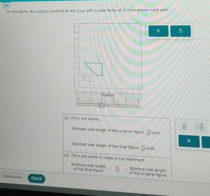 For the figure, do a dilation centered at the origin with a scale factor of 2. Then answer each part.
20 Y
18
×
16
14
12 -
10
a 
，
2
0 10 12 14 16 1 20
Dilation
1 2 3 4
(a) Fill in the blanks.
 □ /□   □  □ /□  
Shortest side length of the original figure: □ units 
× 
Shortest side length of the final figure: □ units 
(b) Fill in the blank to make a true statement. 
Shortest side length 
Shortest side length of the final figure of the original figure 
Explanation Check