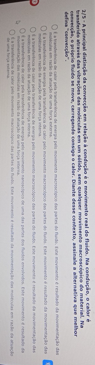 2/5 - A principal distinção da convecção em relação à condução é o movimento real do fluido. Na condução, o calor é
transferido através das vibrações das moléculas em um sólido, sem qualquer movimento macroscópico do material. Na
convecção, o próprio fluido se move, carregando consigo o calor. Diante desse contexto, assinale a alternativa que melhor
defina “convecção”.
É a transferência de calor pela transferência de energia pelo movimento macroscópico das partes do fluido. Este movimento é resultado da movimentação das
moléculas em razão da atuação de uma força externa.
É a transferência de energia pela transferência de calor pelo movimento macroscópico das partes do fluido. Este movimento é resultado da movimentação das
moléculas em razão da atuação de uma força interna.
É a transferência de calor pela transferência de energia pelo movimento macroscópico das partes do fluido. Este movimento é resultado da movimentação das
moléculas em razão da atuação de uma força interna.
É a transferência de calor pela transferência de energia pelo movimento nanoscópico de uma das partes dos fluidos envolvidos. Este movimento é resultado da
movimentação das moléculas em razão da atuação de uma força interna.
É a transferência de calor pelo movimento macroscópico das partes do fluido. Este movimento é resultado da movimentação das moléculas em razão da atuação
de uma força externa.