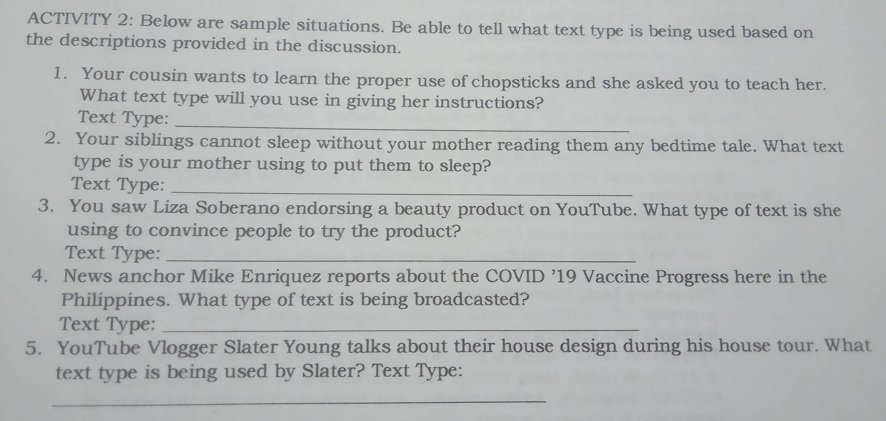 ACTIVITY 2: Below are sample situations. Be able to tell what text type is being used based on 
the descriptions provided in the discussion. 
1. Your cousin wants to learn the proper use of chopsticks and she asked you to teach her. 
What text type will you use in giving her instructions? 
Text Type:_ 
2. Your siblings cannot sleep without your mother reading them any bedtime tale. What text 
type is your mother using to put them to sleep? 
Text Type:_ 
3. You saw Liza Soberano endorsing a beauty product on YouTube. What type of text is she 
using to convince people to try the product? 
Text Type:_ 
4. News anchor Mike Enriquez reports about the COVID ’19 Vaccine Progress here in the 
Philippines. What type of text is being broadcasted? 
Text Type:_ 
5. YouTube Vlogger Slater Young talks about their house design during his house tour. What 
text type is being used by Slater? Text Type: 
_